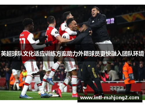 英超球队文化适应训练方案助力外籍球员更快融入团队环境