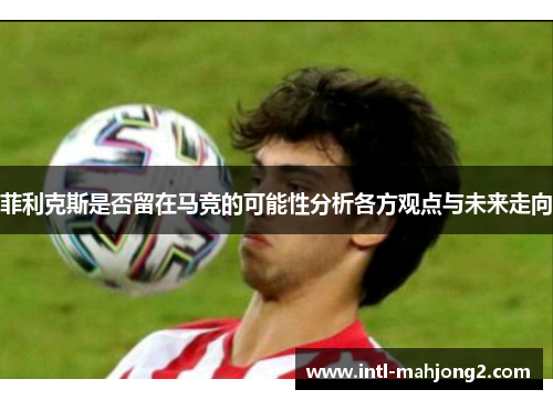 菲利克斯是否留在马竞的可能性分析各方观点与未来走向
