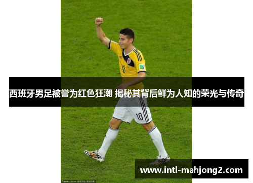 西班牙男足被誉为红色狂潮 揭秘其背后鲜为人知的荣光与传奇 西班牙男足被誉为红色狂潮 揭秘其背后鲜为人知的荣光与传奇