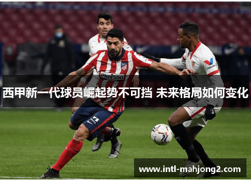 西甲新一代球员崛起势不可挡 未来格局如何变化 西甲新一代球员崛起势不可挡 未来格局如何变化