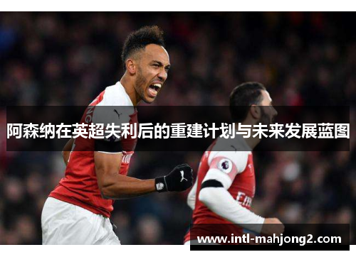阿森纳在英超失利后的重建计划与未来发展蓝图