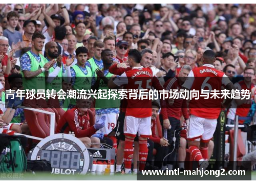 青年球员转会潮流兴起探索背后的市场动向与未来趋势
