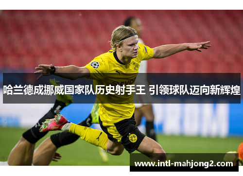 哈兰德成挪威国家队历史射手王 引领球队迈向新辉煌